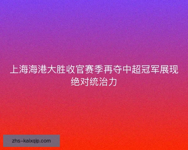 上海海港大胜收官赛季再夺中超冠军展现绝对统治力