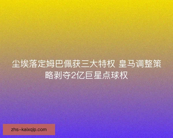 尘埃落定姆巴佩获三大特权 皇马调整策略剥夺2亿巨星点球权