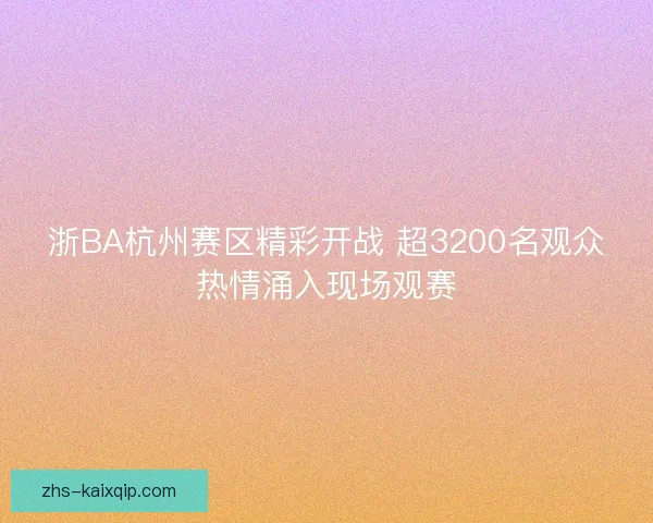 浙BA杭州赛区精彩开战 超3200名观众热情涌入现场观赛